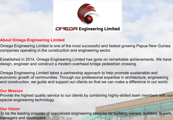 About Omega Engineering Limited Omega Engineering Limited is one of the most successful and fastest growing Papua New Guinea companies operating in the construction and engineering sector.  Established in 2014, Omega Engineering Limited has gone on remarkable achievements. We have design, engineer and construct a modern overhead bridge pedestrian crossing.  Omega Engineering Limited takes a partnership approach to help promote sustainable and economic growth of communities. Through our professional expertise in architecture, engineering and construction, we guide and support our clients so that we can make a difference in our world.   Our Mission Provide the highest quality service to our clients by combining highly-skilled team members with our special engineering technology.  Our Vision To be the leading provider of specialized engineering services for building owners, builders, buyers, managers and developers.