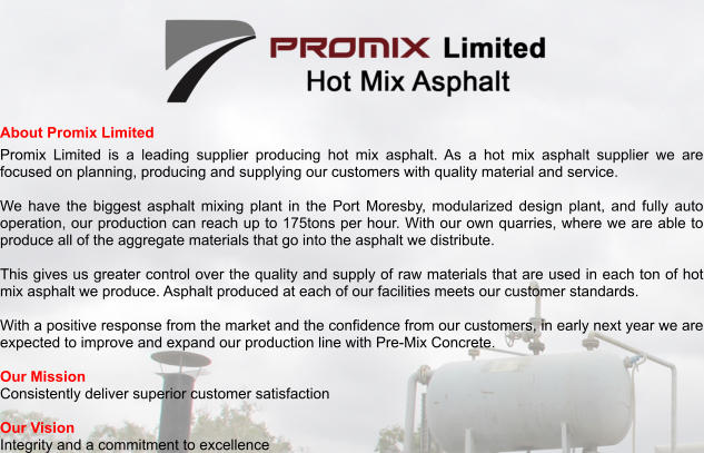 About Promix Limited Promix Limited is a leading supplier producing hot mix asphalt. As a hot mix asphalt supplier we are focused on planning, producing and supplying our customers with quality material and service.  We have the biggest asphalt mixing plant in the Port Moresby, modularized design plant, and fully auto operation, our production can reach up to 175tons per hour. With our own quarries, where we are able to produce all of the aggregate materials that go into the asphalt we distribute.   This gives us greater control over the quality and supply of raw materials that are used in each ton of hot mix asphalt we produce. Asphalt produced at each of our facilities meets our customer standards.  With a positive response from the market and the confidence from our customers, in early next year we are expected to improve and expand our production line with Pre-Mix Concrete.   Our Mission Consistently deliver superior customer satisfaction  Our Vision Integrity and a commitment to excellence